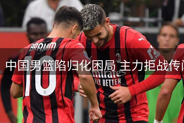 中国男篮陷归化困局 主力拒战传闻浮现 广东续约后卫新星