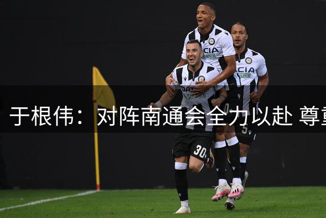 于根伟：对阵南通会全力以赴 尊重对手也尊重自己