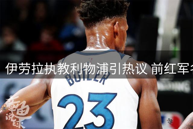伊劳拉执教利物浦引热议 前红军名宿预言战术风格将回归克洛普时代