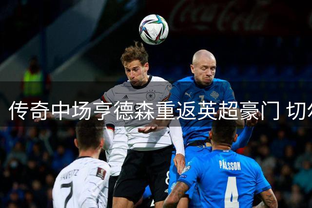 传奇中场亨德森重返英超豪门 切尔西两年合约锁定英格兰老将