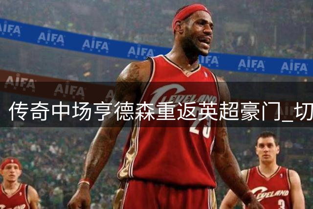 传奇中场亨德森重返英超豪门 切尔西两年合约锁定英格兰老将