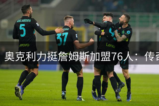 奥克利力挺詹姆斯加盟76人：传奇地位不受影响