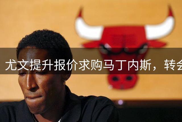 尤文提升报价求购马丁内斯，转会谈判取得进展