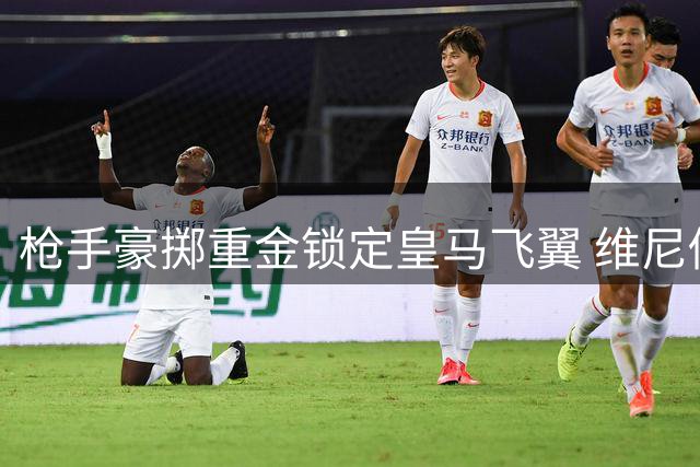 枪手豪掷重金锁定皇马飞翼 维尼修斯转会暗藏玄机