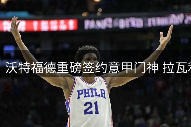 沃特福德重磅签约意甲门神 拉瓦利亚开启英超新篇章