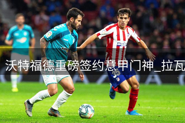 沃特福德重磅签约意甲门神 拉瓦利亚开启英超新篇章