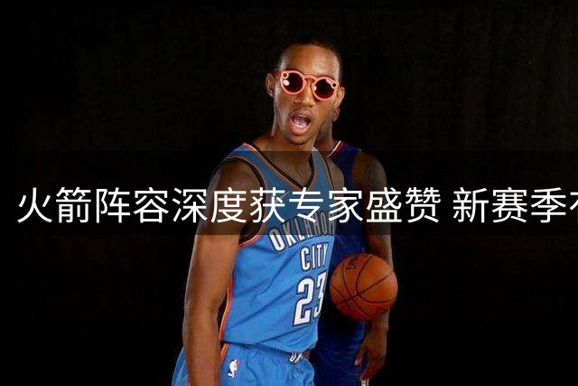 火箭阵容深度获专家盛赞 新赛季有望突破西部五强天花板
