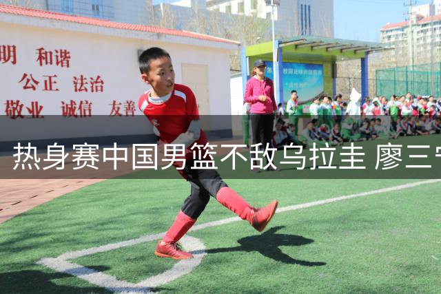 热身赛中国男篮不敌乌拉圭 廖三宁18分钟获6分