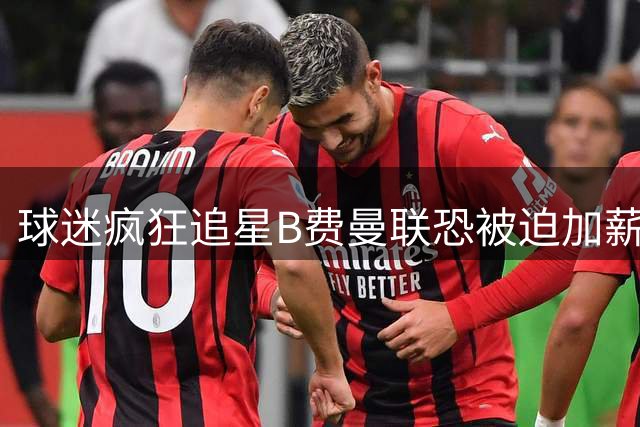 球迷疯狂追星B费曼联恐被迫加薪留人