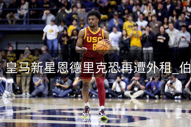 皇马新星恩德里克恐再遭外租 伯纳乌信任危机加剧