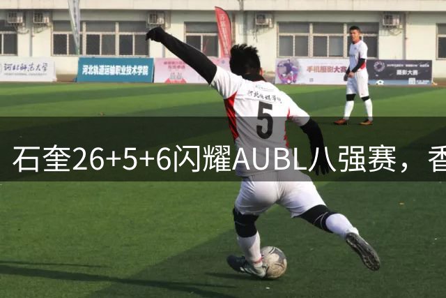 石奎26+5+6闪耀AUBL八强赛，香港金牛盛赞其MVP级表现