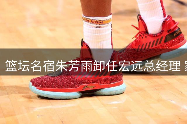 篮坛名宿朱芳雨卸任宏远总经理 家庭事业双线人生引关注