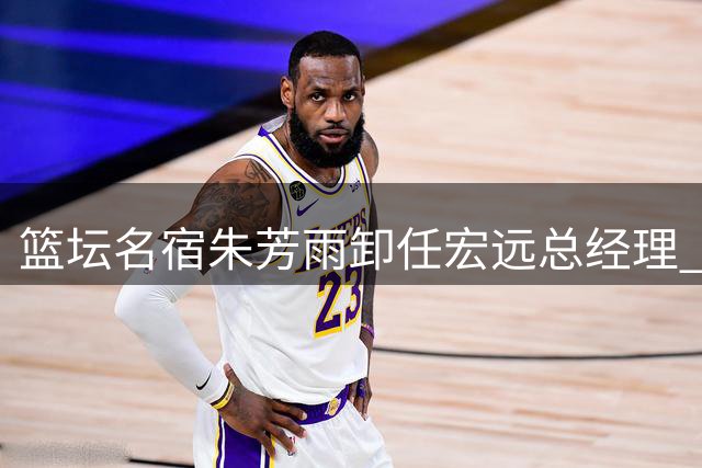 篮坛名宿朱芳雨卸任宏远总经理 家庭事业双线人生引关注