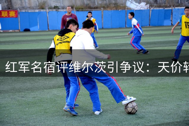红军名宿评维尔茨引争议：天价转会费或难换核心价值