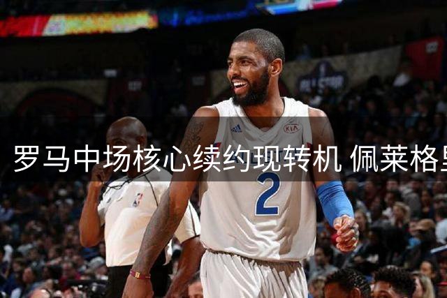 罗马中场核心续约现转机 佩莱格里尼或签下四年新约
