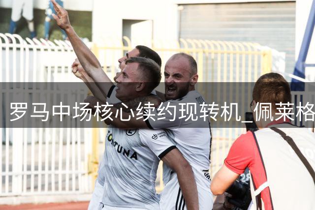 罗马中场核心续约现转机 佩莱格里尼或签下四年新约