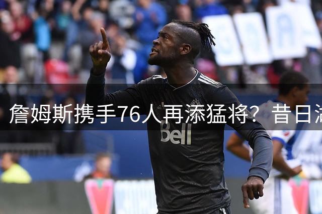 詹姆斯携手76人再添猛将？昔日湖人冠军射手或低价加盟