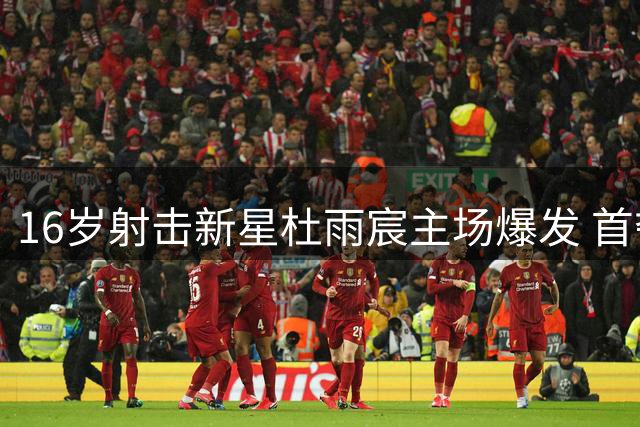 16岁射击新星杜雨宸主场爆发 首夺世界杯金牌创历史