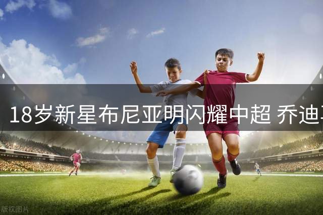18岁新星布尼亚明闪耀中超 乔迪再塑天才少年传奇