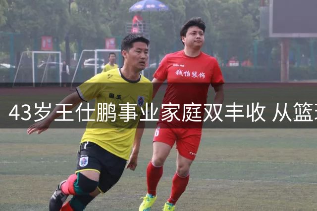 43岁王仕鹏事业家庭双丰收 从篮球明星到跨界精英的华丽转身