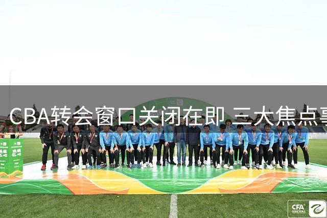 CBA转会窗口关闭在即 三大焦点事件牵动联赛格局