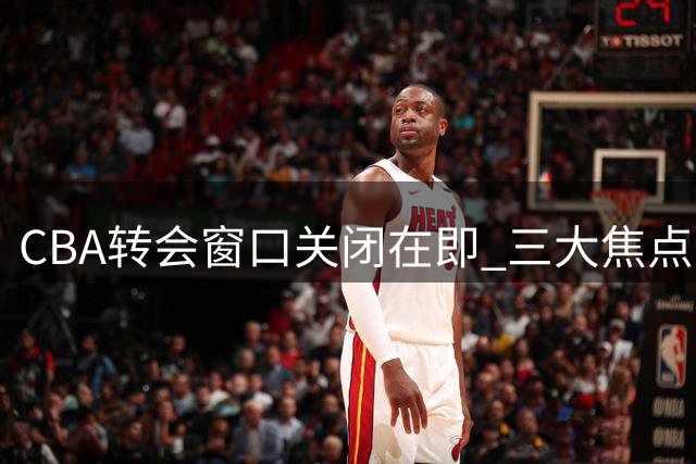 CBA转会窗口关闭在即 三大焦点事件牵动联赛格局