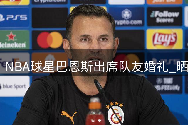 NBA球星巴恩斯出席队友婚礼 晒现场合照见证新人甜蜜时刻