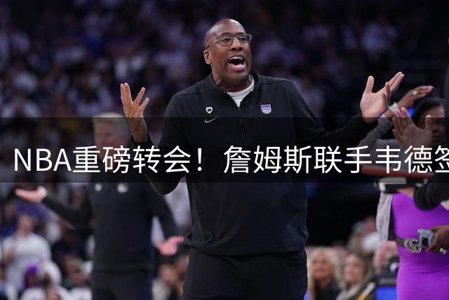 NBA重磅转会！詹姆斯联手韦德签约76人 费城组建黄金双枪